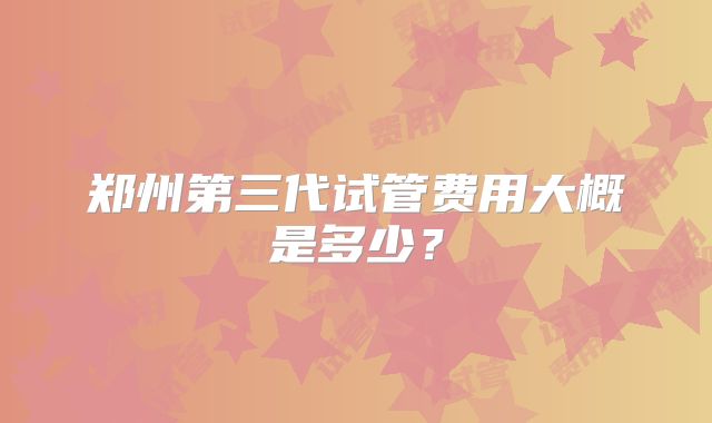 郑州第三代试管费用大概是多少？