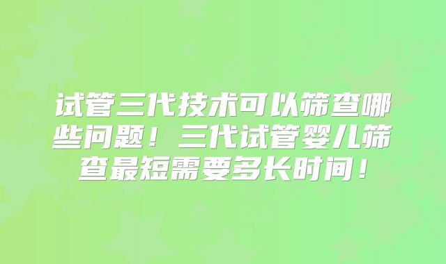 试管三代技术可以筛查哪些问题!三代试管婴儿筛查最短需要多长时间!