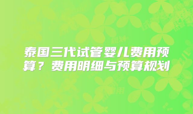 泰国三代试管婴儿费用预算？费用明细与预算规划