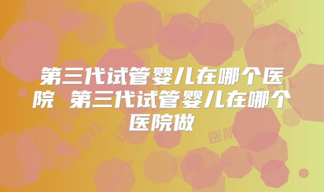 第三代试管婴儿在哪个医院 第三代试管婴儿在哪个医院做