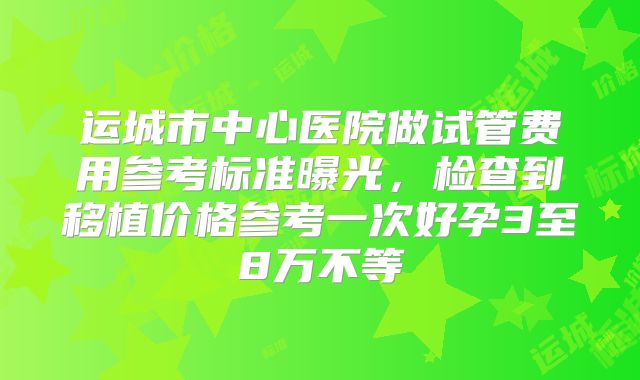 运城市中心医院做试管费用参考标准曝光，检查到移植价格参考一次好孕3至8万不等