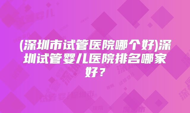 (深圳市试管医院哪个好)深圳试管婴儿医院排名哪家好？