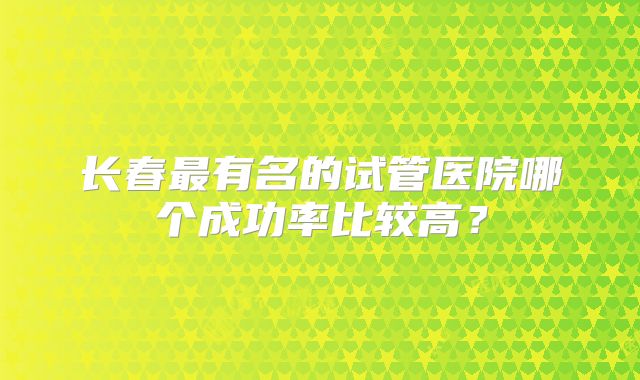长春最有名的试管医院哪个成功率比较高？