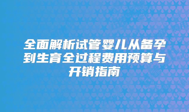 全面解析试管婴儿从备孕到生育全过程费用预算与开销指南