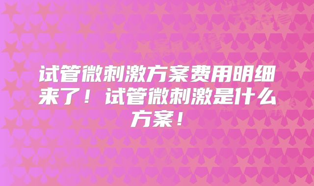 试管微刺激方案费用明细来了!试管微刺激是什么方案!