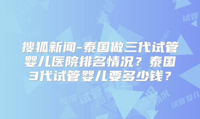 搜狐新闻-泰国做三代试管婴儿医院排名情况？泰国3代试管婴儿要多少钱？