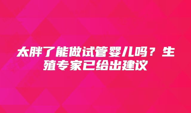 太胖了能做试管婴儿吗？生殖专家已给出建议
