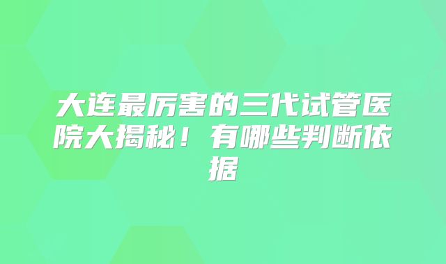 大连最厉害的三代试管医院大揭秘！有哪些判断依据