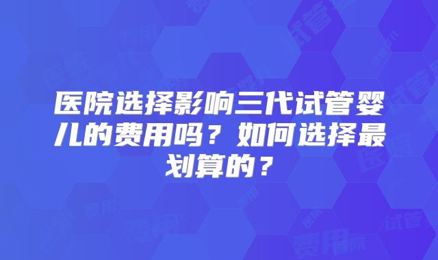 医院选择影响三代试管婴儿的费用吗？如何选择最划算的？
