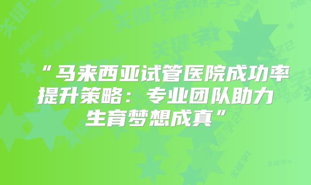 “马来西亚试管医院成功率提升策略:专业团队助力生育梦想成真”