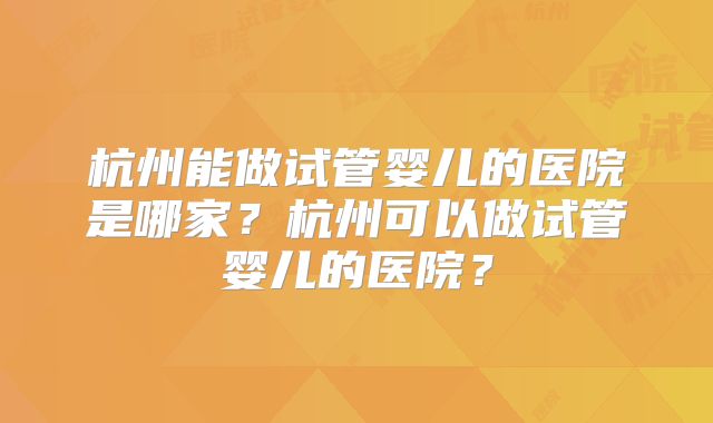 杭州能做试管婴儿的医院是哪家？杭州可以做试管婴儿的医院？