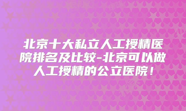 北京十大私立人工授精医院排名及比较-北京可以做人工授精的公立医院！