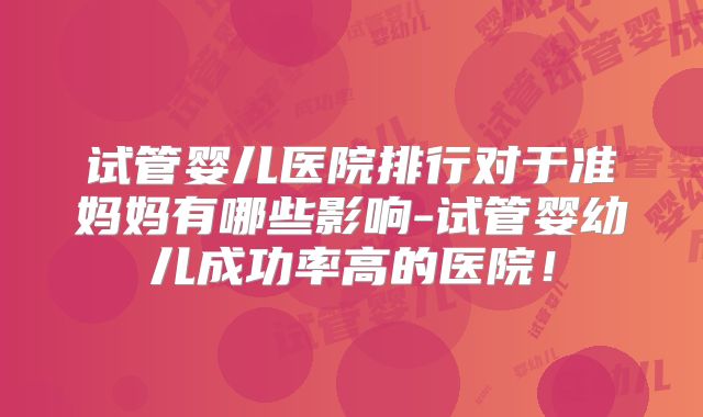 试管婴儿医院排行对于准妈妈有哪些影响-试管婴幼儿成功率高的医院！