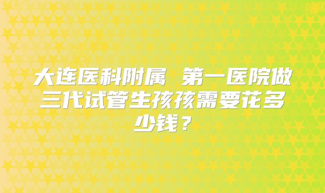 大连医科附属 第一医院做三代试管生孩孩需要花多少钱?