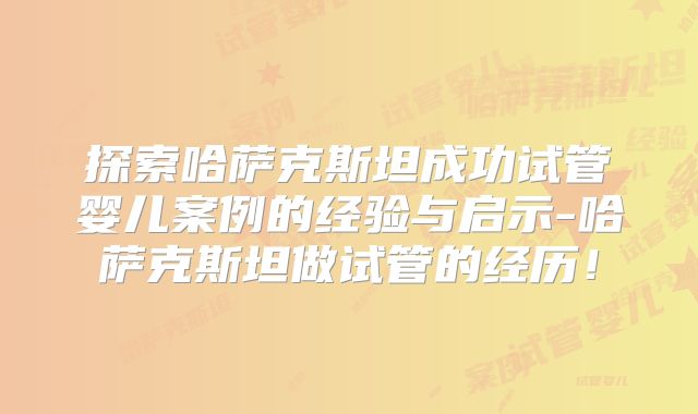 探索哈萨克斯坦成功试管婴儿案例的经验与启示-哈萨克斯坦做试管的经历!
