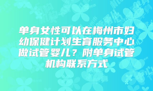 单身女性可以在梅州市妇幼保健计划生育服务中心做试管婴儿？附单身试管机构联系方式