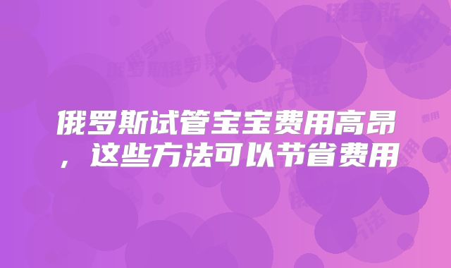 俄罗斯试管宝宝费用高昂，这些方法可以节省费用