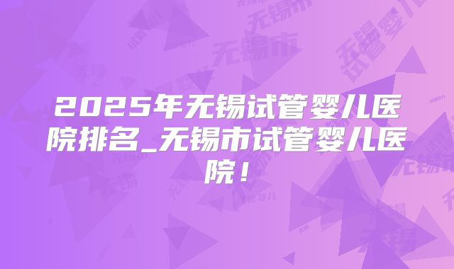 2025年无锡试管婴儿医院排名_无锡市试管婴儿医院！