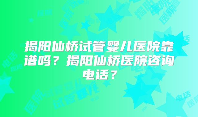 揭阳仙桥试管婴儿医院靠谱吗？揭阳仙桥医院咨询电话？