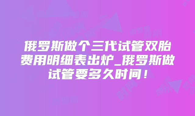 俄罗斯做个三代试管双胎费用明细表出炉_俄罗斯做试管要多久时间！