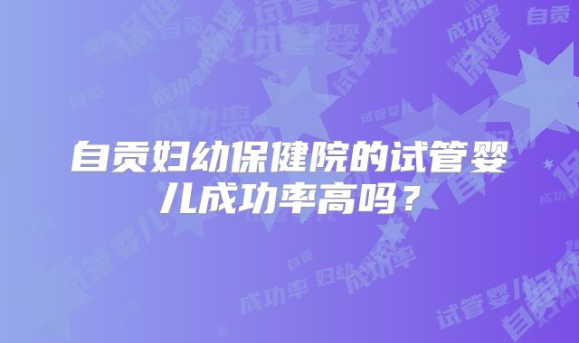 自贡妇幼保健院的试管婴儿成功率高吗?