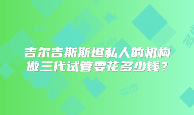 吉尔吉斯斯坦私人的机构做三代试管要花多少钱？