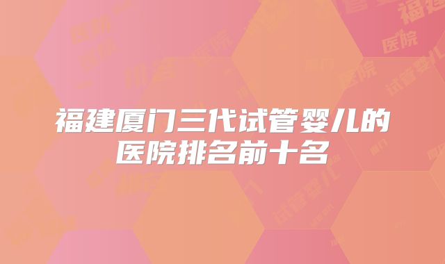 福建厦门三代试管婴儿的医院排名前十名
