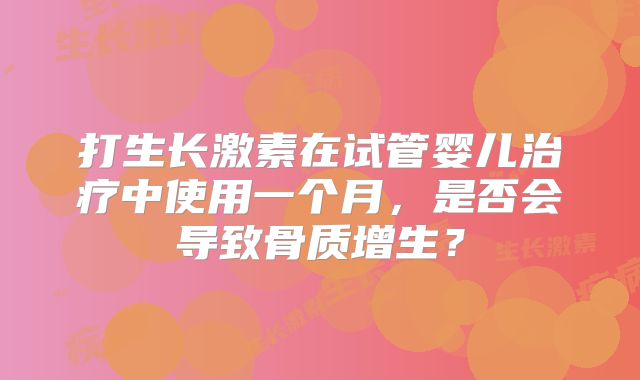 打生长激素在试管婴儿治疗中使用一个月，是否会导致骨质增生？