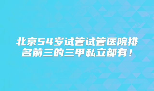 北京54岁试管试管医院排名前三的三甲私立都有！