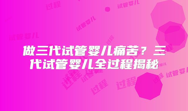 做三代试管婴儿痛苦?三代试管婴儿全过程揭秘