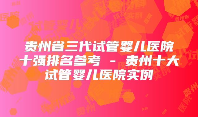 贵州省三代试管婴儿医院十强排名参考 - 贵州十大试管婴儿医院实例