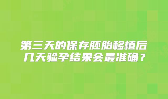 第三天的保存胚胎移植后几天验孕结果会最准确？