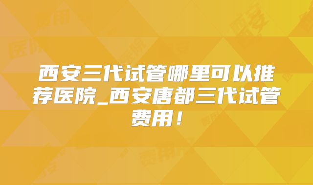 西安三代试管哪里可以推荐医院_西安唐都三代试管费用！