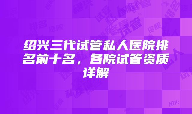 绍兴三代试管私人医院排名前十名，各院试管资质详解