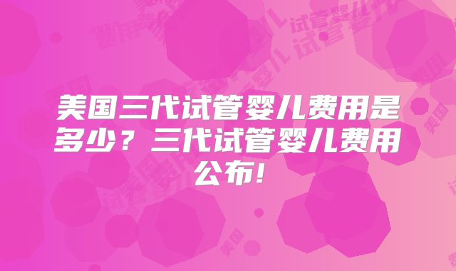 美国三代试管婴儿费用是多少?三代试管婴儿费用公布!