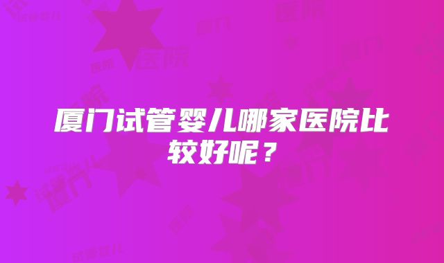 厦门试管婴儿哪家医院比较好呢？
