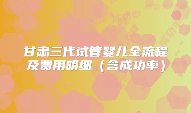甘肃三代试管婴儿全流程及费用明细（含成功率）