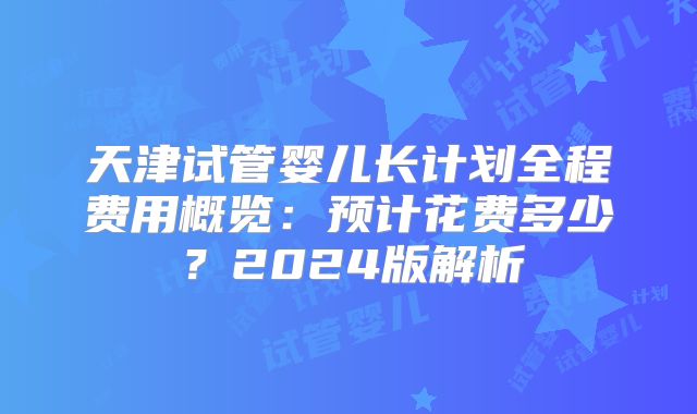 天津试管婴儿长计划全程费用概览:预计花费多少?2024版解析
