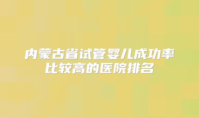内蒙古省试管婴儿成功率比较高的医院排名