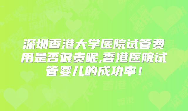 深圳香港大学医院试管费用是否很贵呢,香港医院试管婴儿的成功率!