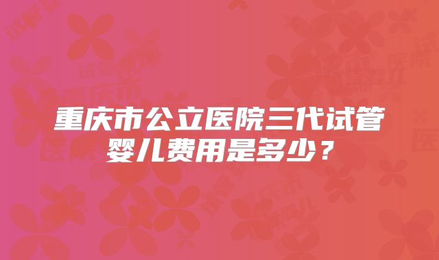 重庆市公立医院三代试管婴儿费用是多少？