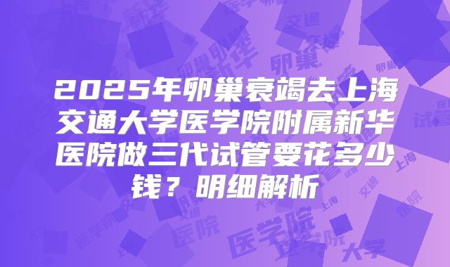 2025年卵巢衰竭去上海交通大学医学院附属新华医院做三代试管要花多少钱？明细解析
