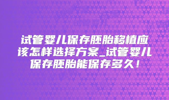 试管婴儿保存胚胎移植应该怎样选择方案_试管婴儿保存胚胎能保存多久！