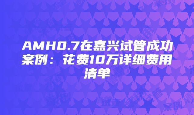 AMH0.7在嘉兴试管成功案例：花费10万详细费用清单