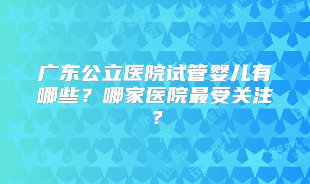广东公立医院试管婴儿有哪些?哪家医院最受关注?