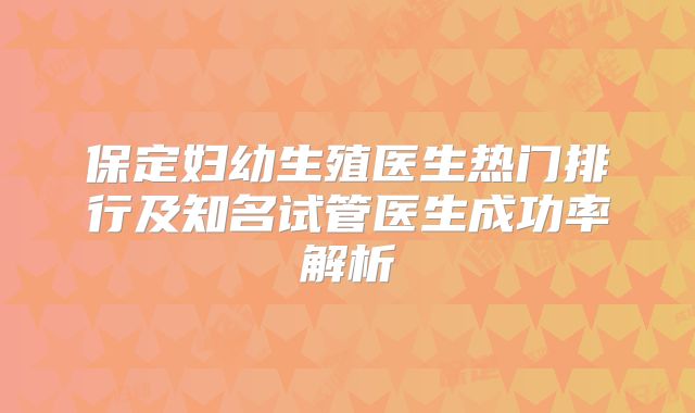 保定妇幼生殖医生热门排行及知名试管医生成功率解析