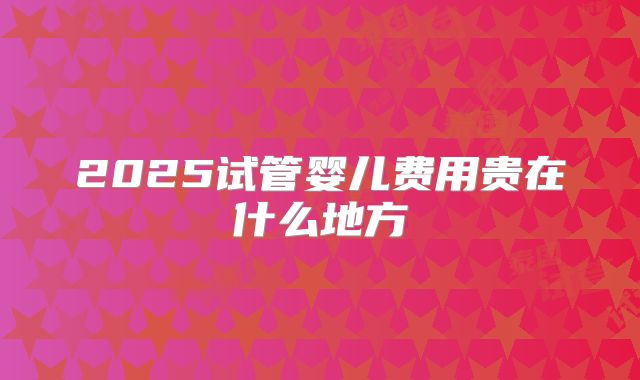2025试管婴儿费用贵在什么地方