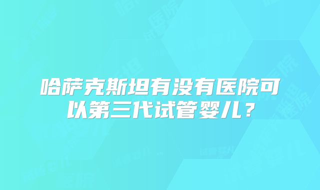 哈萨克斯坦有没有医院可以第三代试管婴儿？