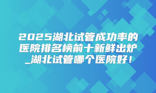 2025湖北试管成功率的医院排名榜前十新鲜出炉_湖北试管哪个医院好！
