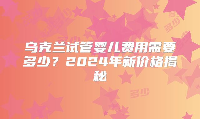 乌克兰试管婴儿费用需要多少？2024年新价格揭秘